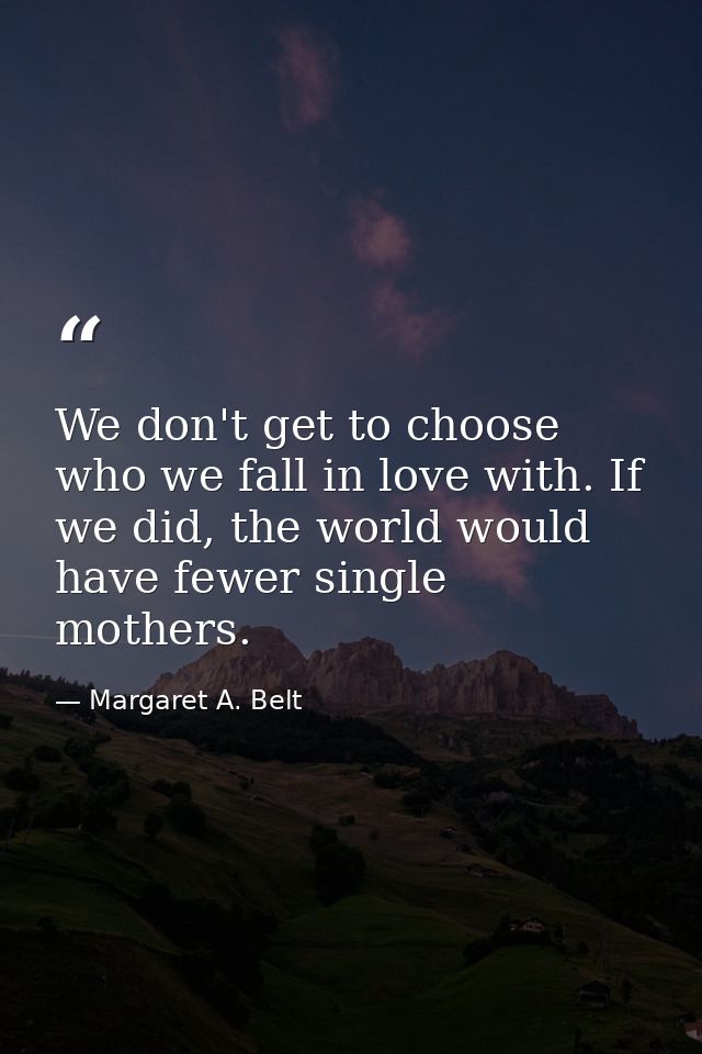We don't get to choose who we fall in love with. If we did, the world would have fewer single mothers. — Margaret A. Belt