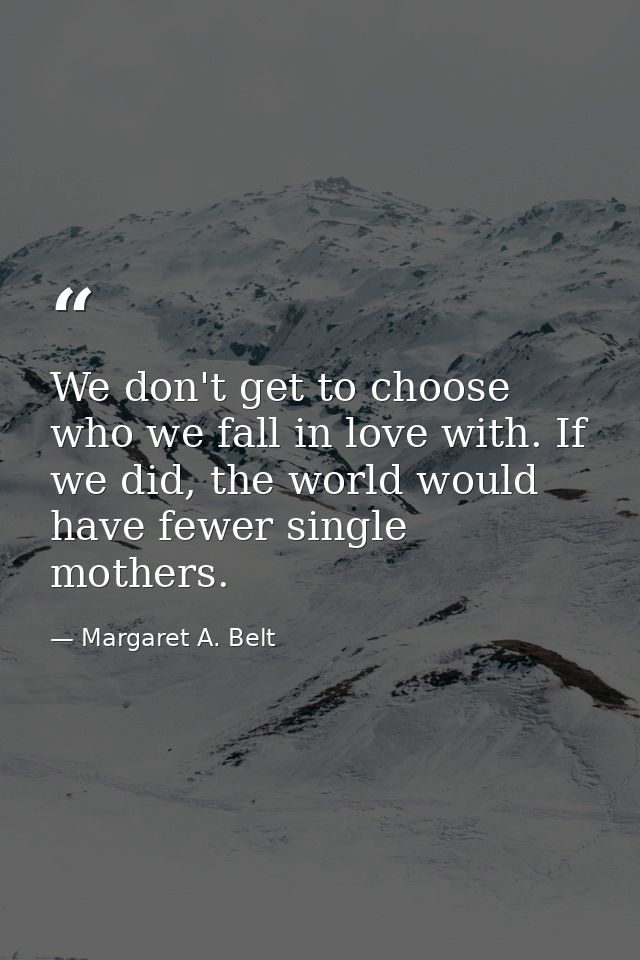 We don't get to choose who we fall in love with. If we did, the world would have fewer single mothers. — Margaret A. Belt