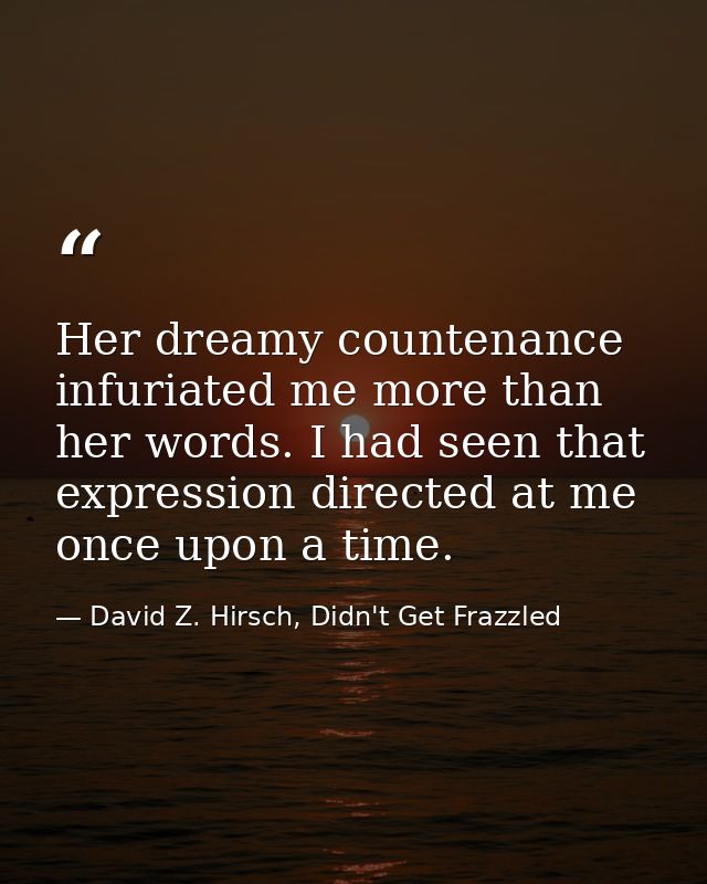Her dreamy countenance infuriated me more than her words. I had seen that expression directed at me once upon a time. — David Z. Hirsch, Didn't Get Frazzled