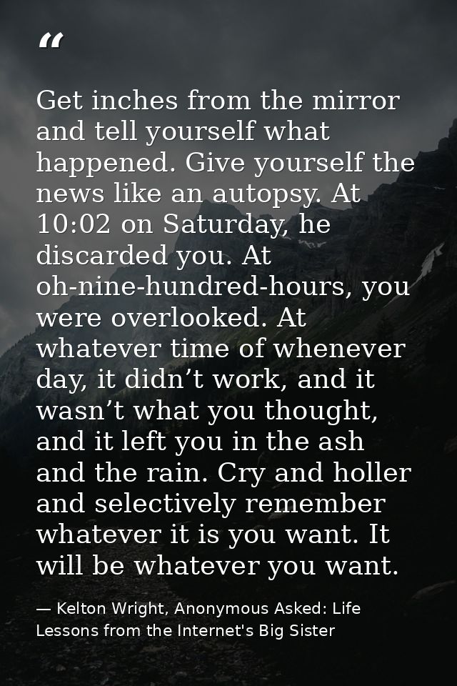 Get inches from the mirror and tell yourself what happened. Give yourself the news like an autopsy. At 10:02 on Saturday — Kelton Wright, Anonymous Asked: Life Lessons from the Internet's Big Sister