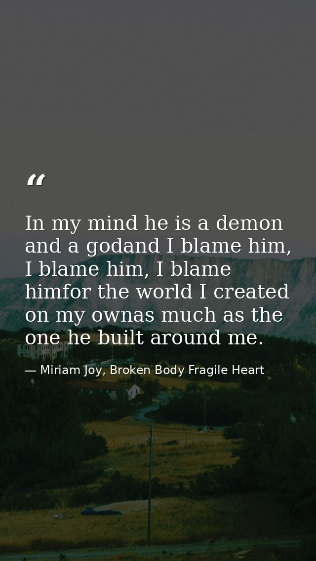 In my mind he is a demon and a godand I blame him, I blame him, I blame himfor the world I created on my ownas much as t — Miriam Joy, Broken Body Fragile Heart