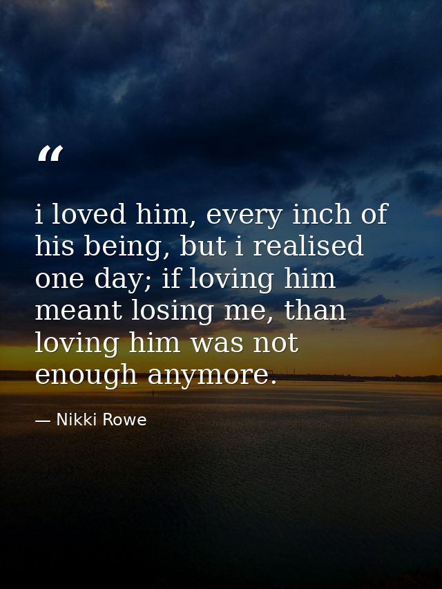 i loved him, every inch of his being, but i realised one day; if loving him meant losing me, than loving him was not eno — Nikki Rowe
