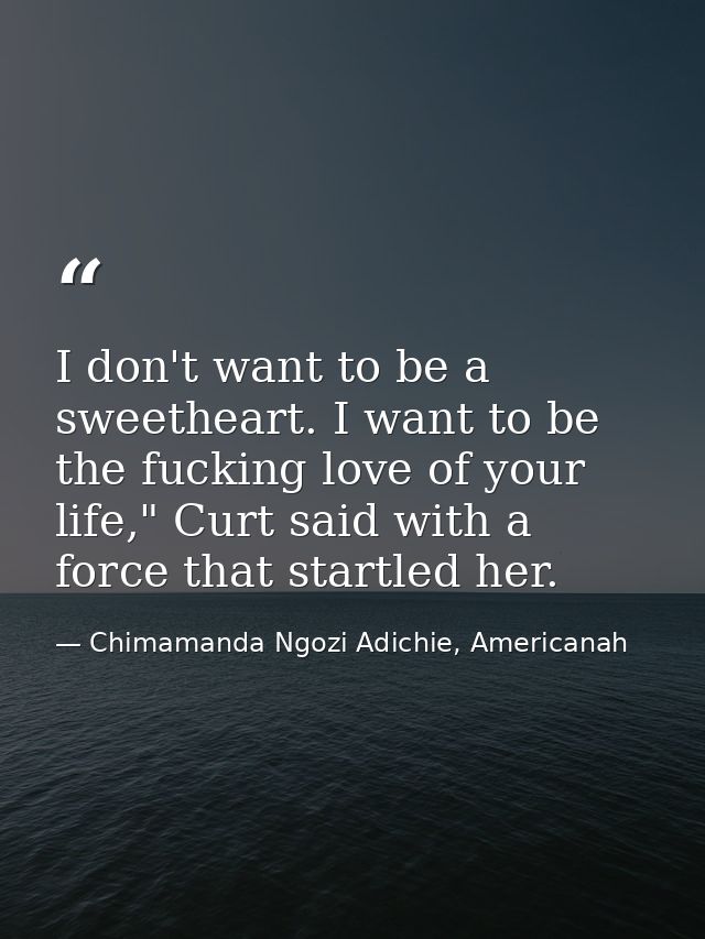 I don't want to be a sweetheart. I want to be the fucking love of your life," Curt said with a force that startled her. — Chimamanda Ngozi Adichie, Americanah