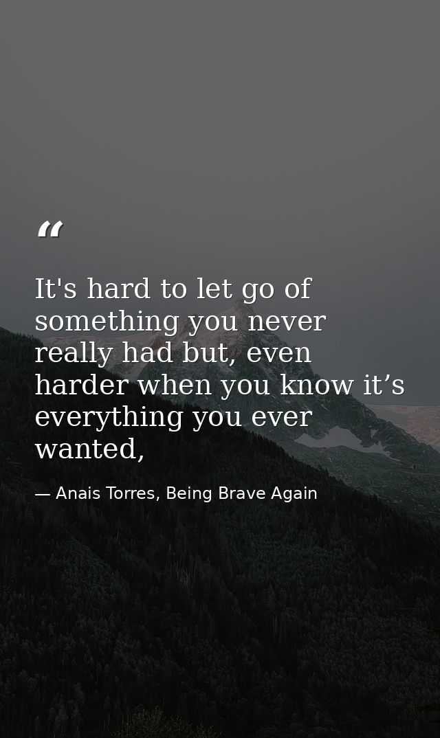 It's hard to let go of something you never really had but, even harder when you know it’s everything you ever wanted, — Anais Torres, Being Brave Again