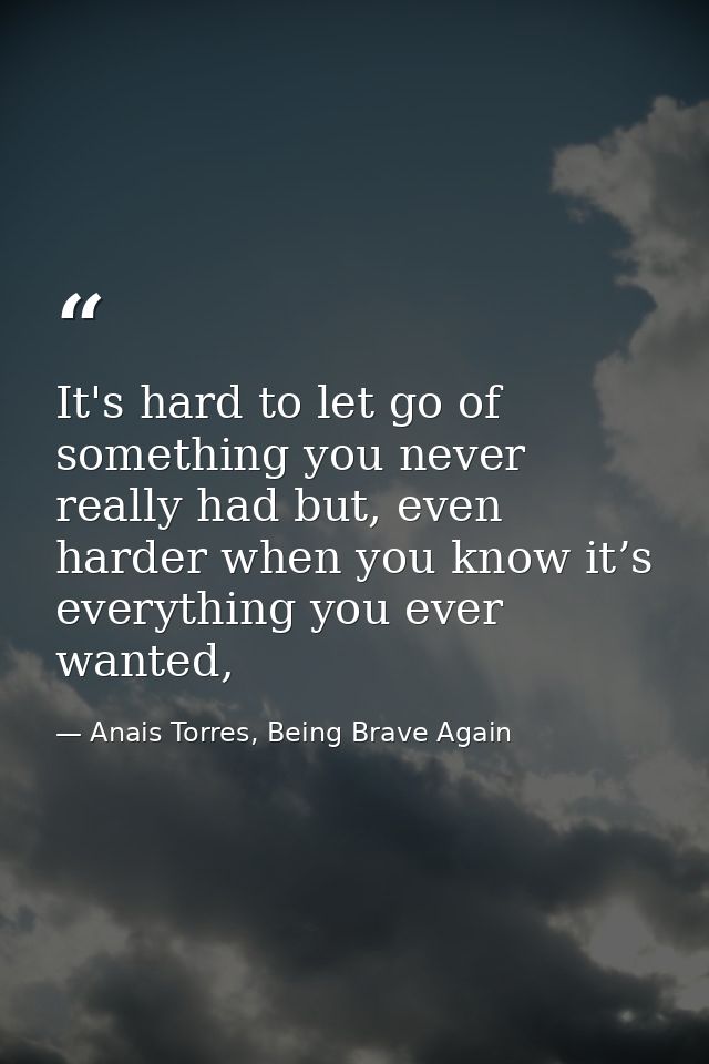 It's hard to let go of something you never really had but, even harder when you know it’s everything you ever wanted, — Anais Torres, Being Brave Again