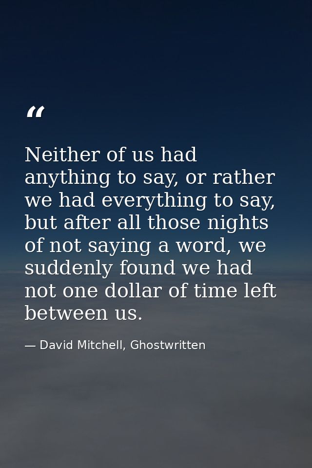 Neither of us had anything to say, or rather we had everything to say, but after all those nights of not saying a word,  — David Mitchell, Ghostwritten