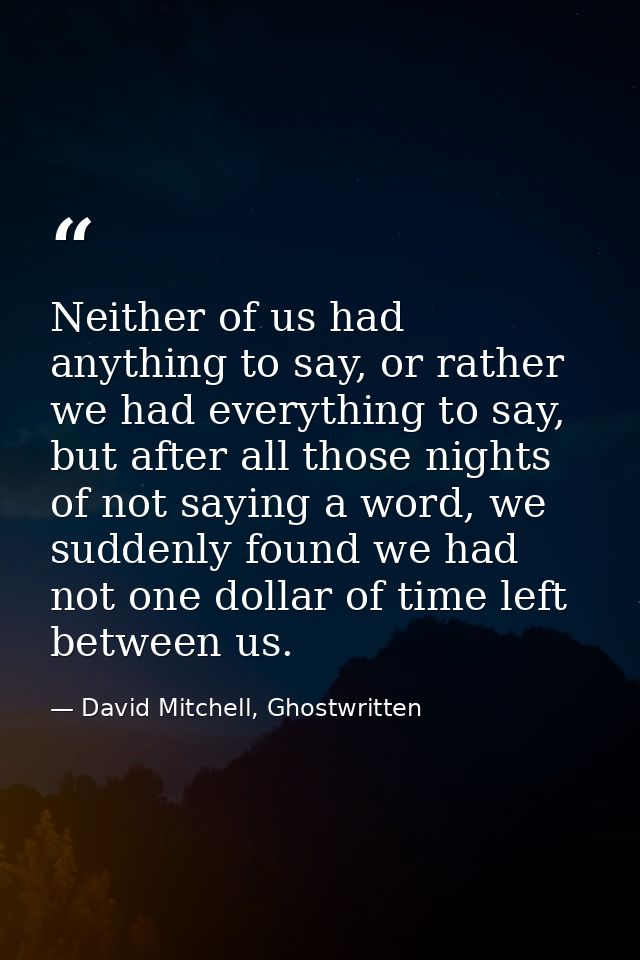 Neither of us had anything to say, or rather we had everything to say, but after all those nights of not saying a word,  — David Mitchell, Ghostwritten