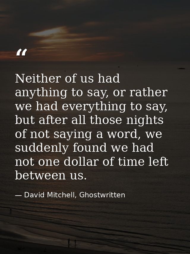 Neither of us had anything to say, or rather we had everything to say, but after all those nights of not saying a word,  — David Mitchell, Ghostwritten