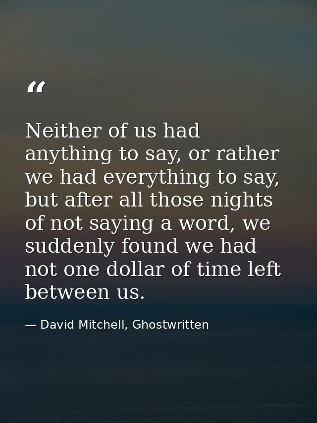 Neither of us had anything to say, or rather we had everything to say, but after all those nights of not saying a word,  — David Mitchell, Ghostwritten