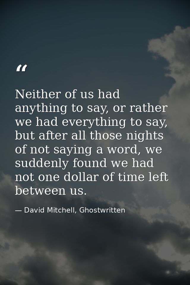 Neither of us had anything to say, or rather we had everything to say, but after all those nights of not saying a word,  — David Mitchell, Ghostwritten