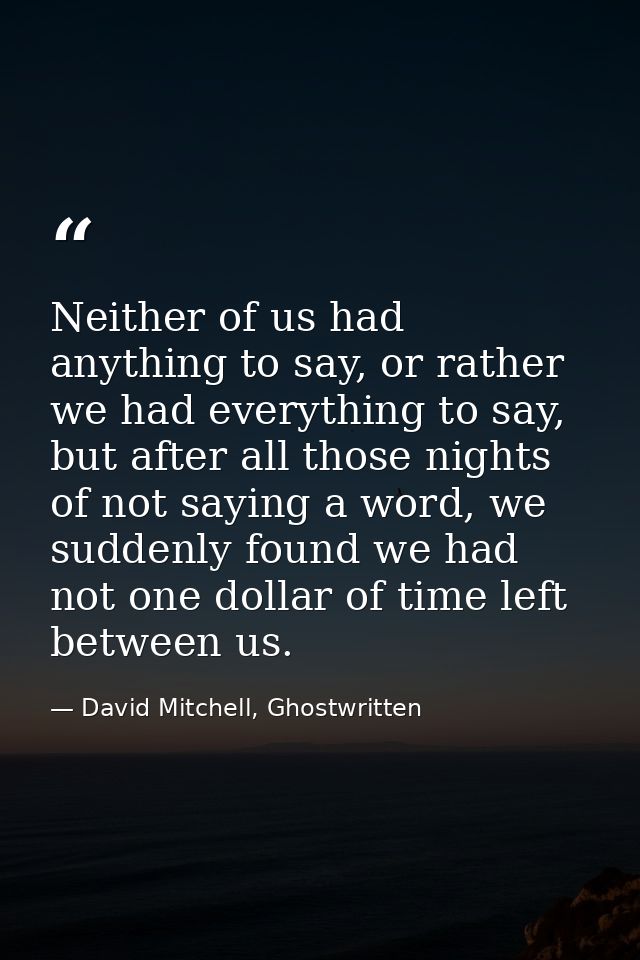 Neither of us had anything to say, or rather we had everything to say, but after all those nights of not saying a word,  — David Mitchell, Ghostwritten