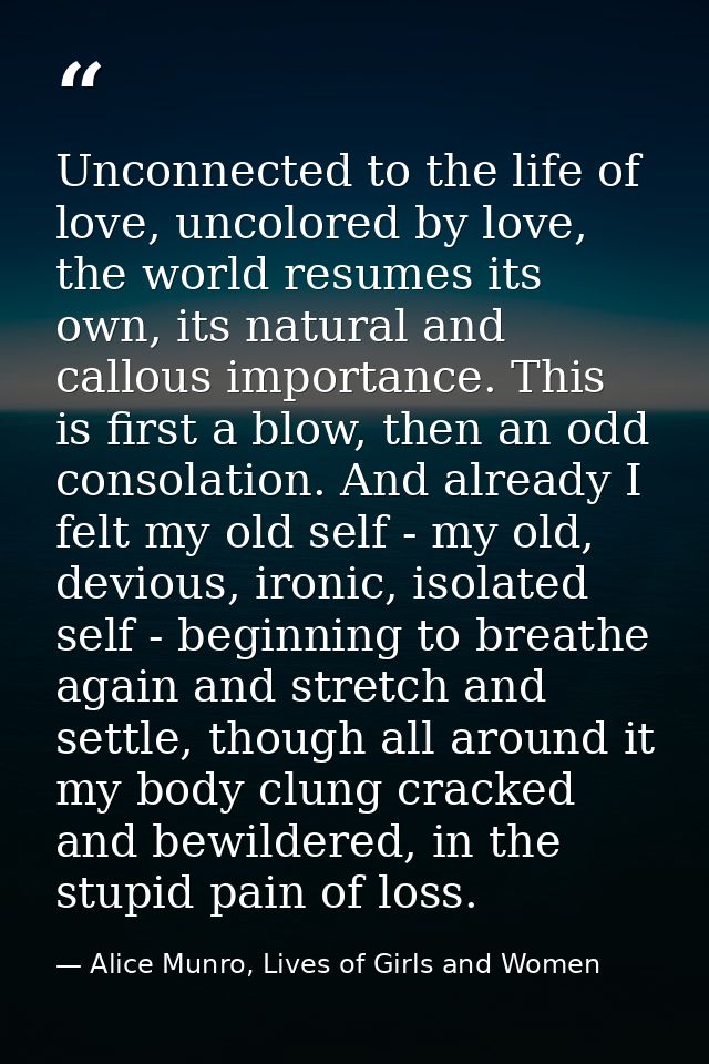 Unconnected to the life of love, uncolored by love, the world resumes its own, its natural and callous importance. This  — Alice Munro, Lives of Girls and Women