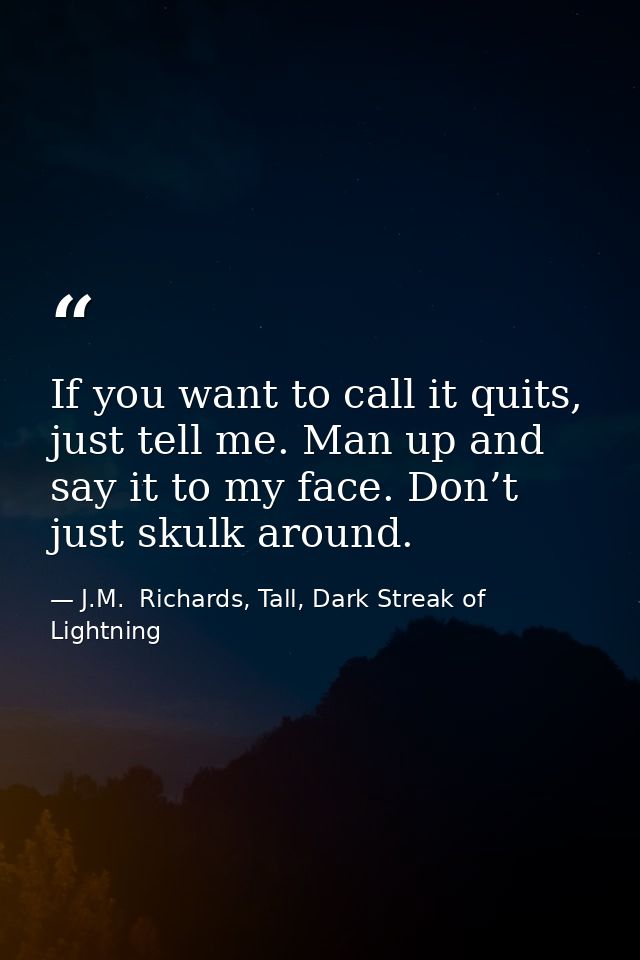 If you want to call it quits, just tell me. Man up and say it to my face. Don’t just skulk around. — J.M.  Richards, Tall, Dark Streak of Lightning