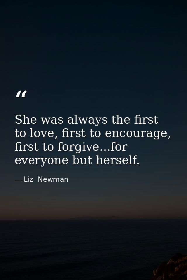 She was always the first to love, first to encourage, first to forgive...for everyone but herself. — Liz  Newman