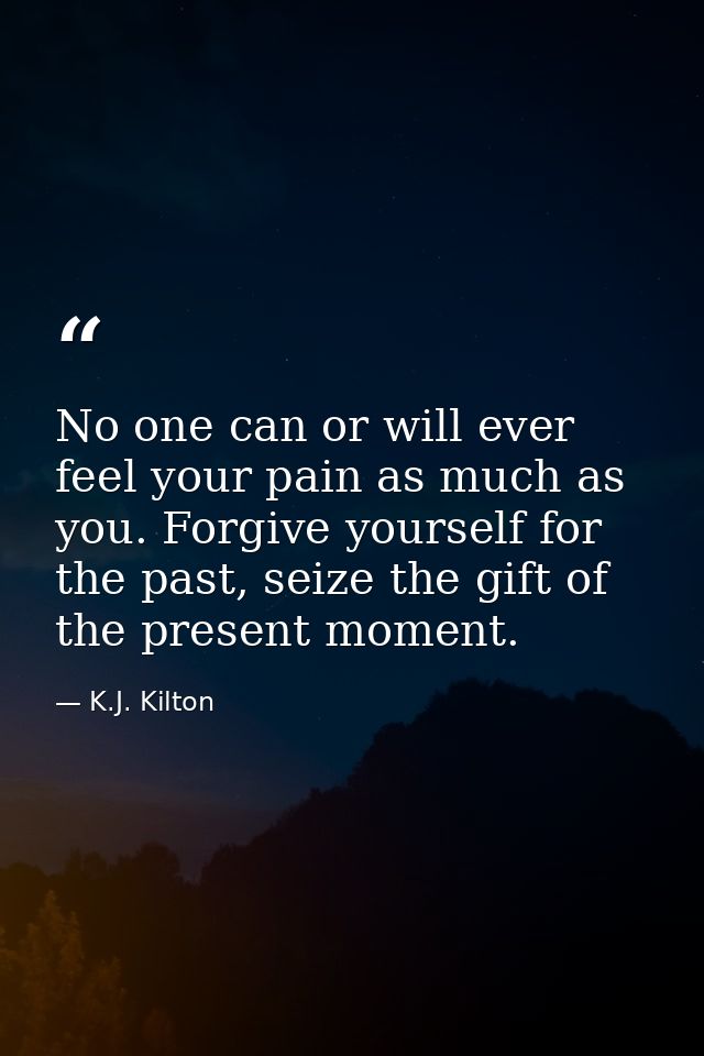 No one can or will ever feel your pain as much as you. Forgive yourself for the past, seize the gift of the present mome — K.J. Kilton