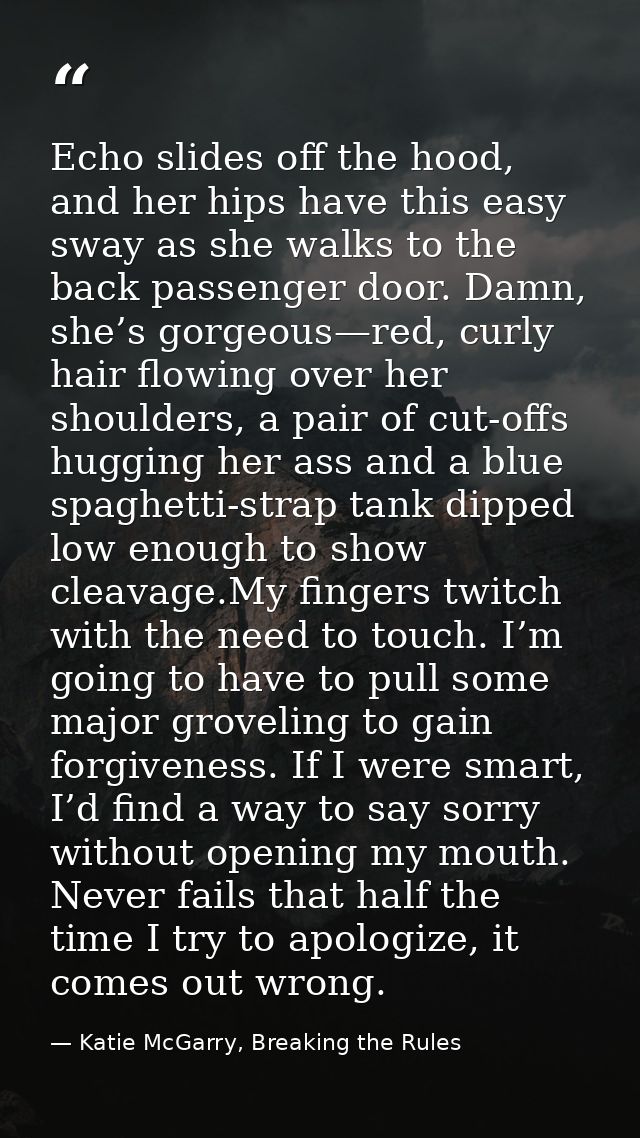 Echo slides off the hood, and her hips have this easy sway as she walks to the back passenger door. Damn, she’s gorgeous — Katie McGarry, Breaking the Rules