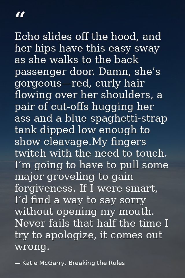Echo slides off the hood, and her hips have this easy sway as she walks to the back passenger door. Damn, she’s gorgeous — Katie McGarry, Breaking the Rules