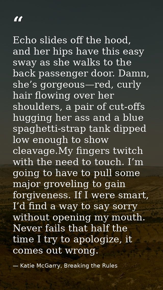 Echo slides off the hood, and her hips have this easy sway as she walks to the back passenger door. Damn, she’s gorgeous — Katie McGarry, Breaking the Rules