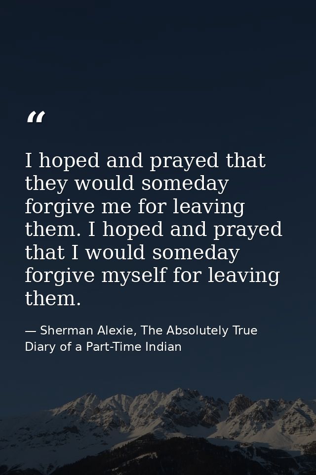 I hoped and prayed that they would someday forgive me for leaving them. I hoped and prayed that I would someday forgive  — Sherman Alexie, The Absolutely True Diary of a Part-Time Indian