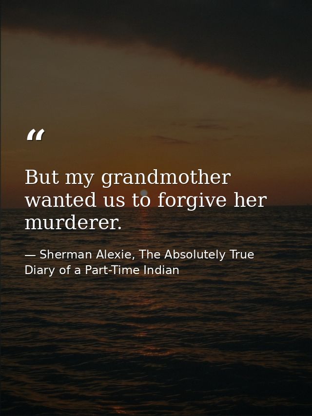 But my grandmother wanted us to forgive her murderer. — Sherman Alexie, The Absolutely True Diary of a Part-Time Indian