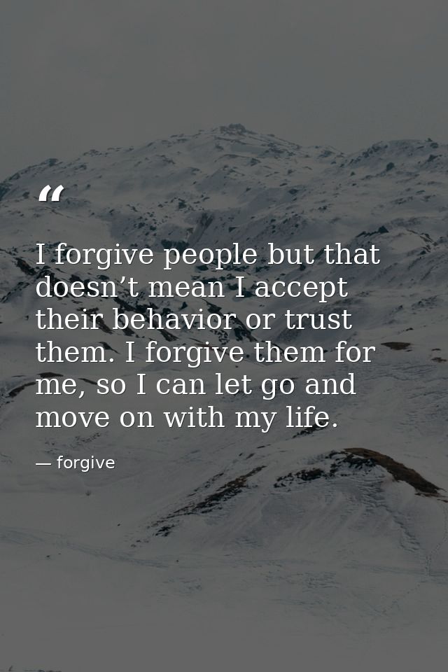 I forgive people but that doesn’t mean I accept their behavior or trust them. I forgive them for me, so I can let go and — forgive