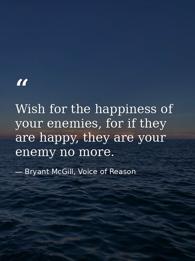Wish for the happiness of your enemies, for if they are happy, they are your enemy no more. — Bryant McGill, Voice of Reason