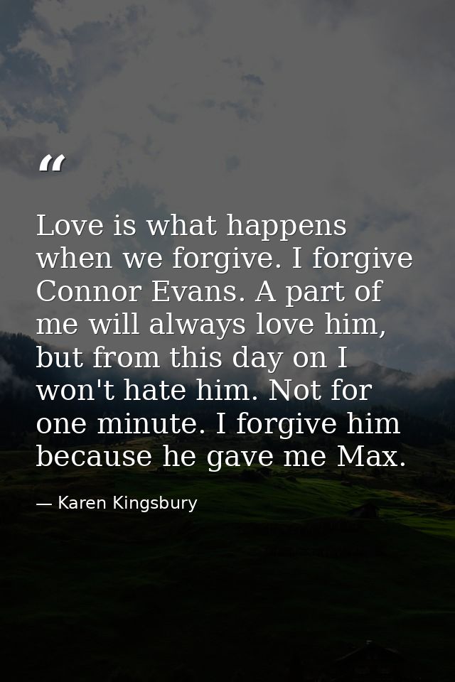 Love is what happens when we forgive. I forgive Connor Evans. A part of me will always love him, but from this day on I  — Karen Kingsbury