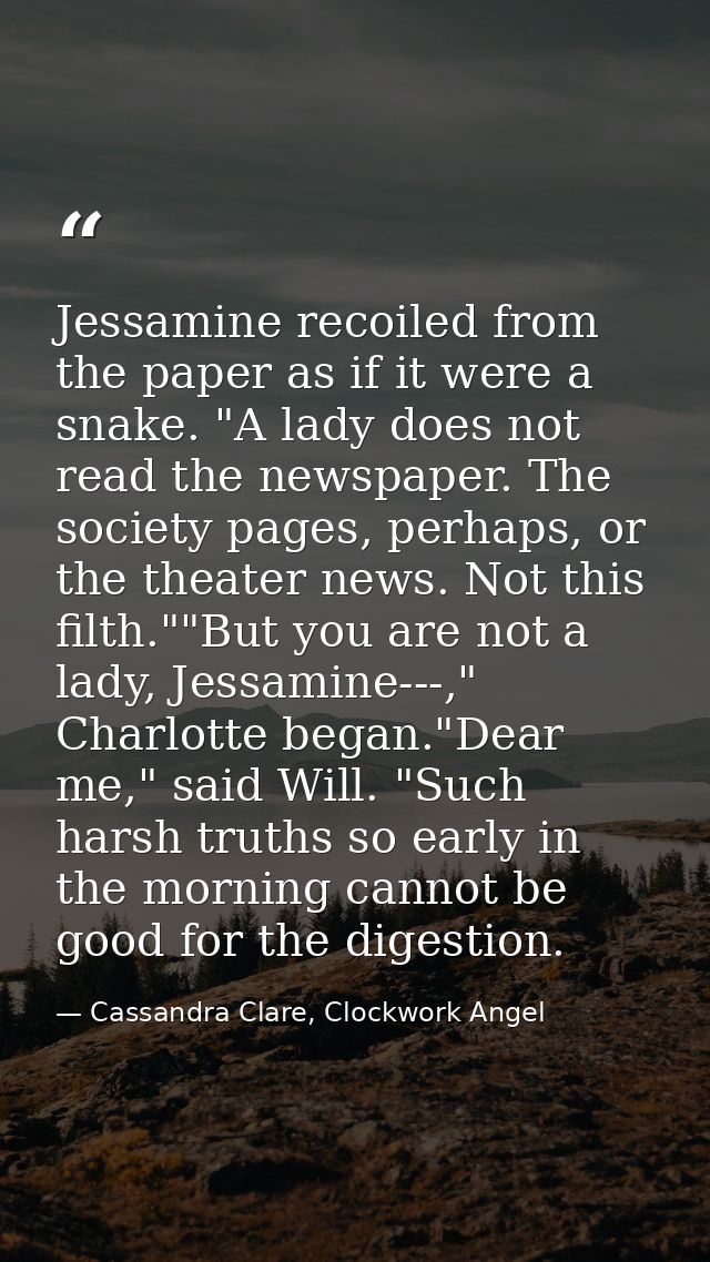 Jessamine recoiled from the paper as if it were a snake. "A lady does not read the newspaper. The society pages, perhaps — Cassandra Clare, Clockwork Angel