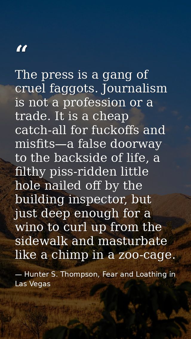 The press is a gang of cruel faggots. Journalism is not a profession or a trade. It is a cheap catch-all for fuckoffs an — Hunter S. Thompson, Fear and Loathing in Las Vegas
