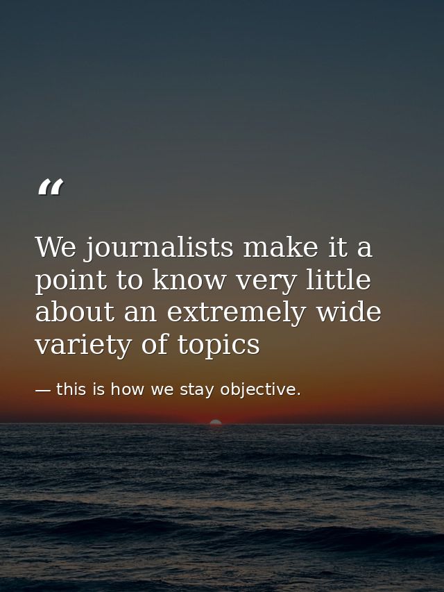 We journalists make it a point to know very little about an extremely wide variety of topics — this is how we stay objective.