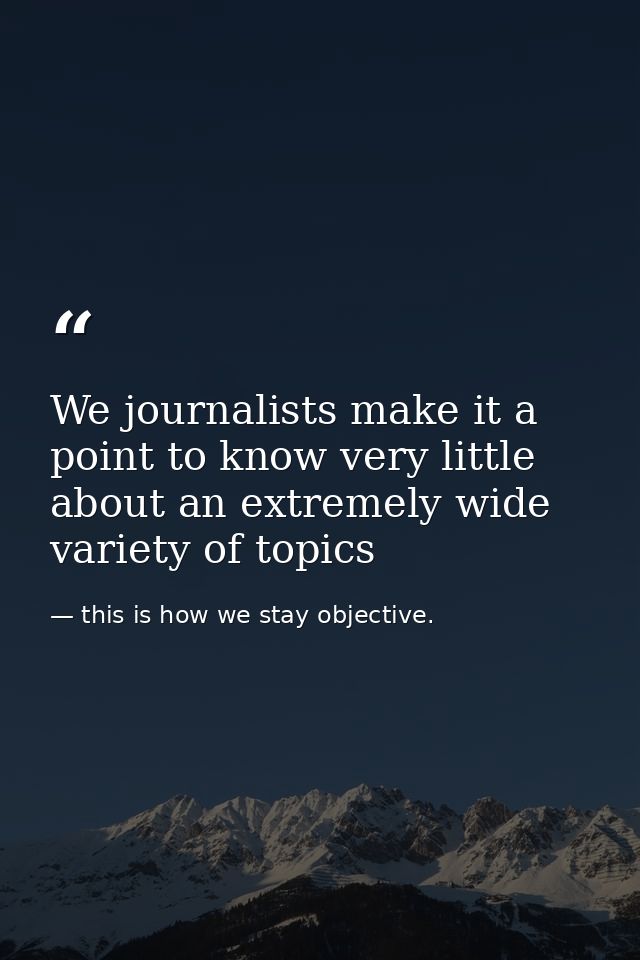 We journalists make it a point to know very little about an extremely wide variety of topics — this is how we stay objective.