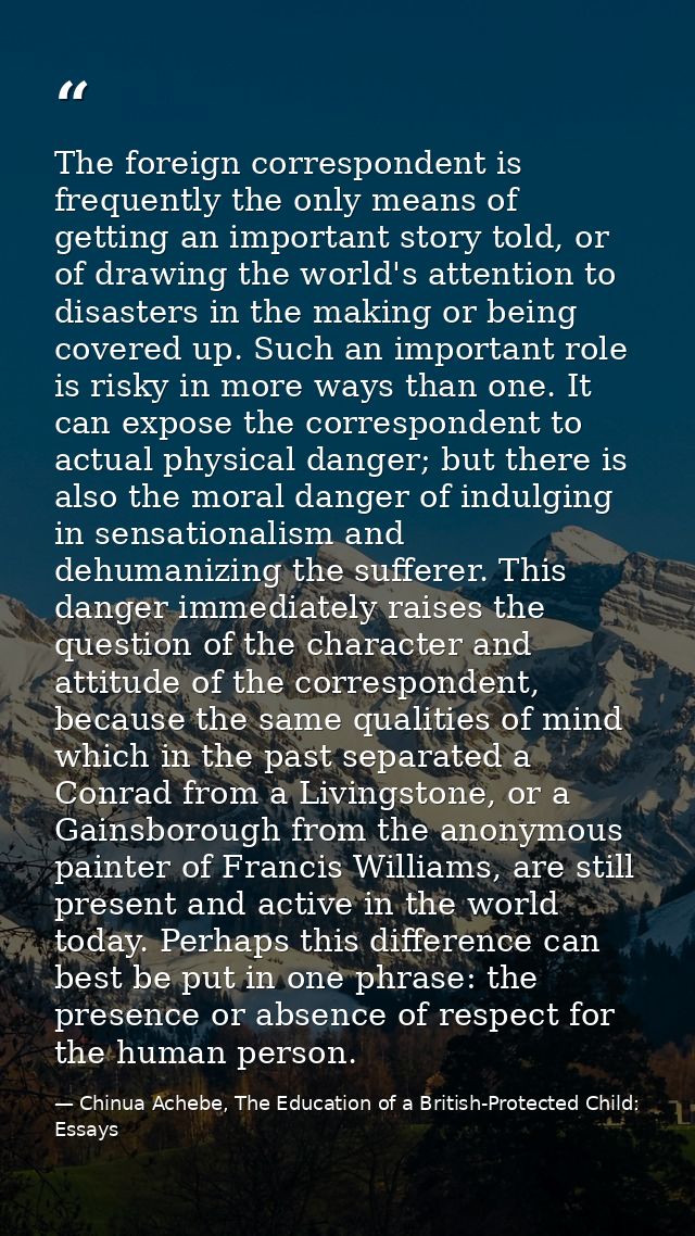 The foreign correspondent is frequently the only means of getting an important story told, or of drawing the world's att — Chinua Achebe, The Education of a British-Protected Child: Essays