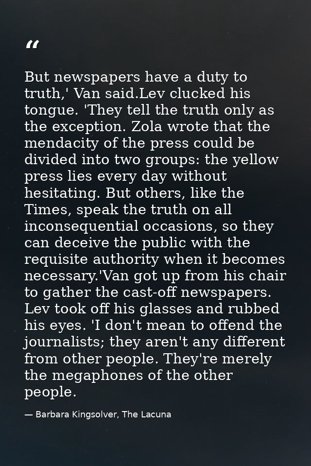 But newspapers have a duty to truth,' Van said.Lev clucked his tongue. 'They tell the truth only as the exception. Zola  — Barbara Kingsolver, The Lacuna