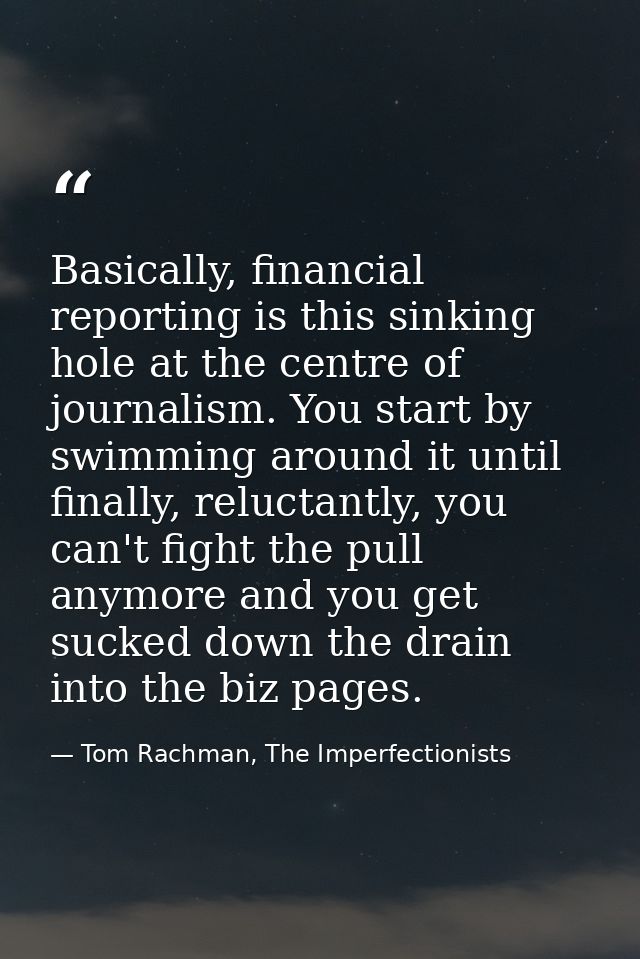 Basically, financial reporting is this sinking hole at the centre of journalism. You start by swimming around it until f — Tom Rachman, The Imperfectionists