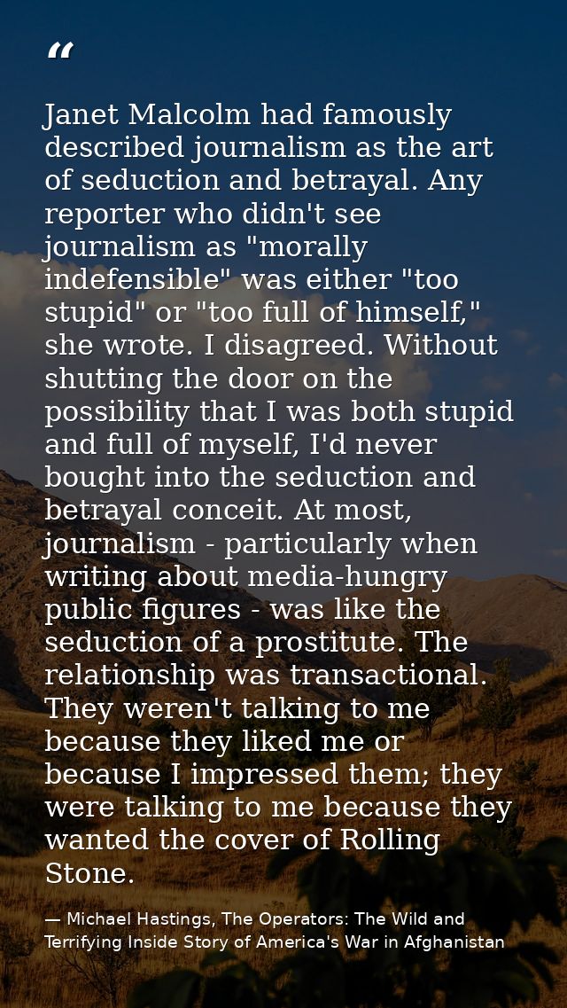 Janet Malcolm had famously described journalism as the art of seduction and betrayal. Any reporter who didn't see journa — Michael Hastings, The Operators: The Wild and Terrifying Inside Story of America's War in Afghanistan