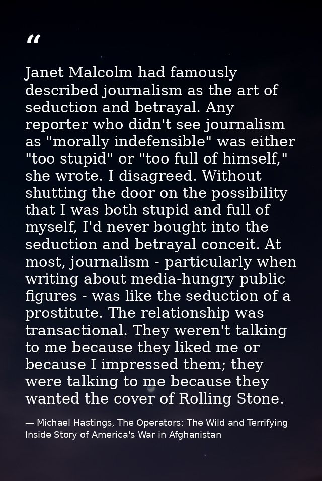 Janet Malcolm had famously described journalism as the art of seduction and betrayal. Any reporter who didn't see journa — Michael Hastings, The Operators: The Wild and Terrifying Inside Story of America's War in Afghanistan