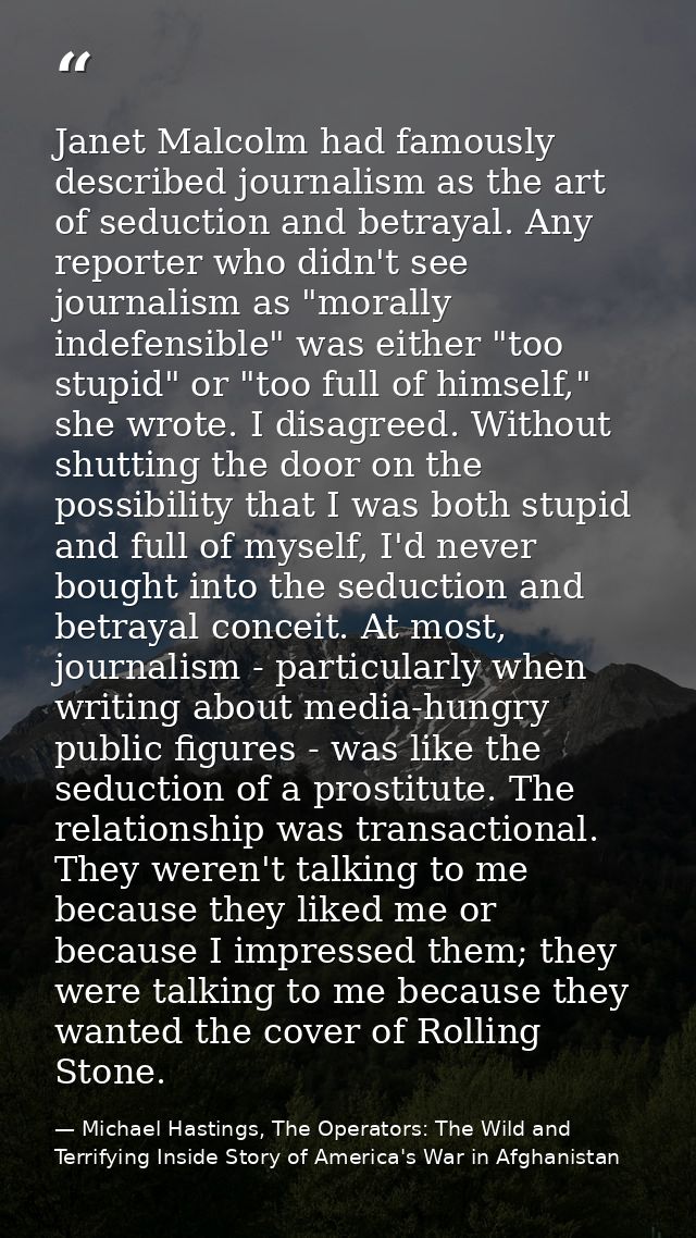 Janet Malcolm had famously described journalism as the art of seduction and betrayal. Any reporter who didn't see journa — Michael Hastings, The Operators: The Wild and Terrifying Inside Story of America's War in Afghanistan