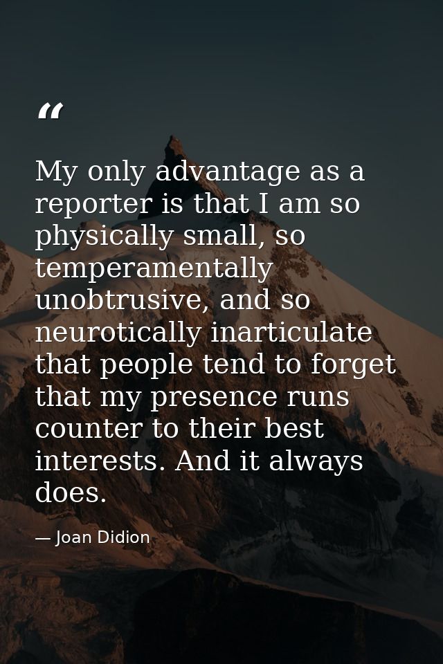 My only advantage as a reporter is that I am so physically small, so temperamentally unobtrusive, and so neurotically in — Joan Didion