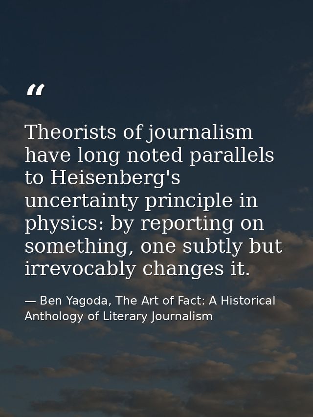 ‎Theorists of journalism have long noted parallels to Heisenberg's uncertainty principle in physics: by reporting on som — Ben Yagoda, The Art of Fact: A Historical Anthology of Literary Journalism