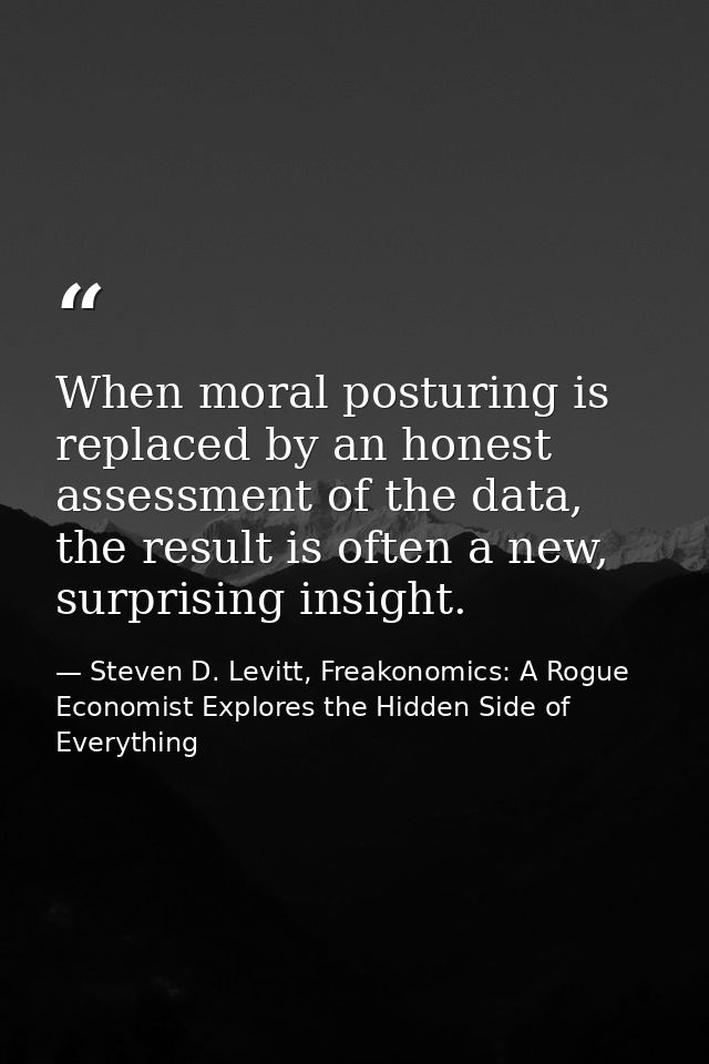 When moral posturing is replaced by an honest assessment of the data, the result is often a new, surprising insight. — Steven D. Levitt, Freakonomics: A Rogue Economist Explores the Hidden Side of Everything
