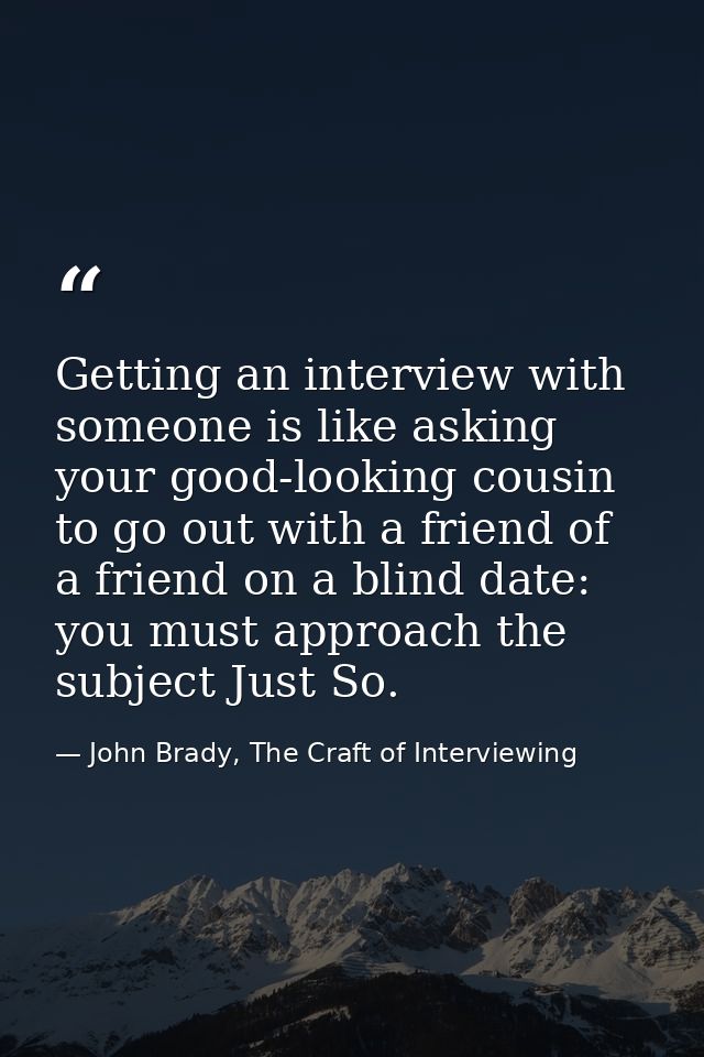 Getting an interview with someone is like asking your good-looking cousin to go out with a friend of a friend on a blind — John Brady, The Craft of Interviewing