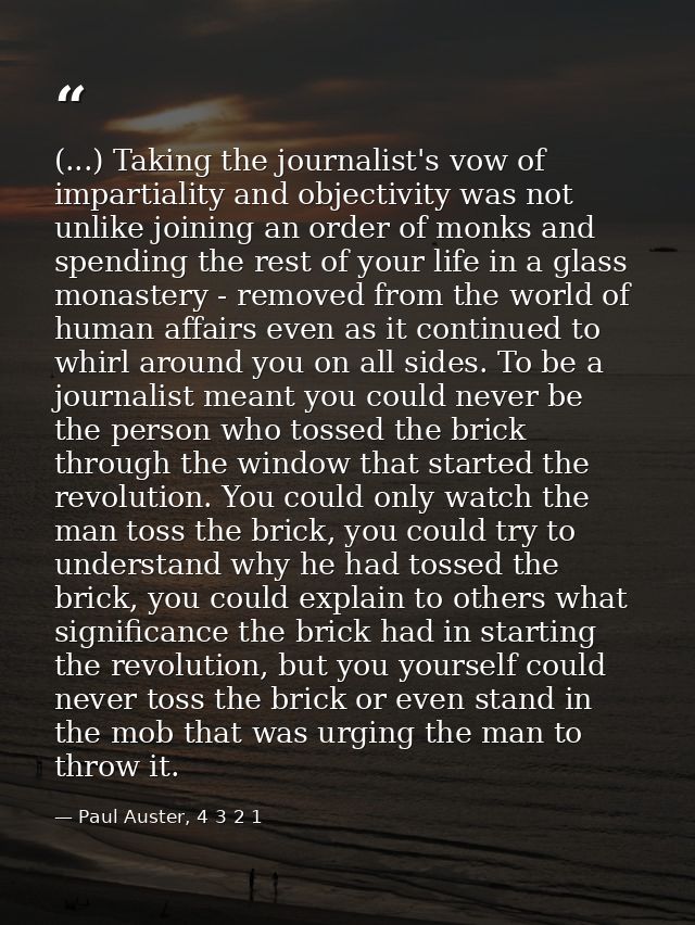 (...) Taking the journalist's vow of impartiality and objectivity was not unlike joining an order of monks and spending  — Paul Auster, 4 3 2 1