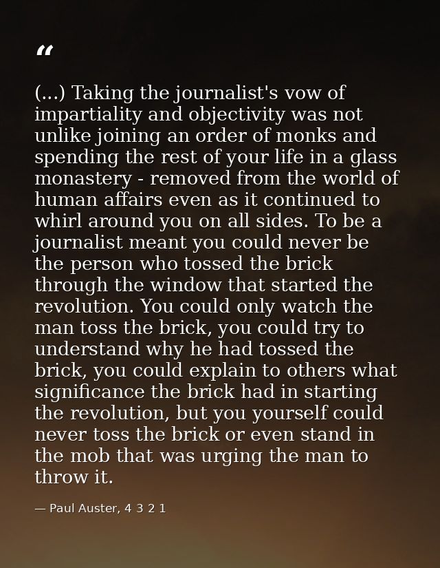(...) Taking the journalist's vow of impartiality and objectivity was not unlike joining an order of monks and spending  — Paul Auster, 4 3 2 1
