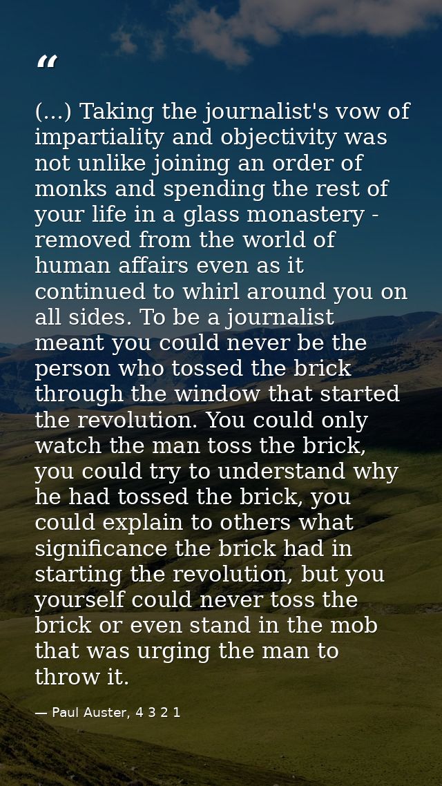 (...) Taking the journalist's vow of impartiality and objectivity was not unlike joining an order of monks and spending  — Paul Auster, 4 3 2 1