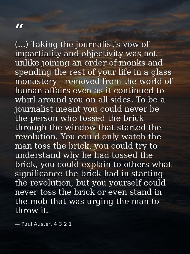 (...) Taking the journalist's vow of impartiality and objectivity was not unlike joining an order of monks and spending  — Paul Auster, 4 3 2 1