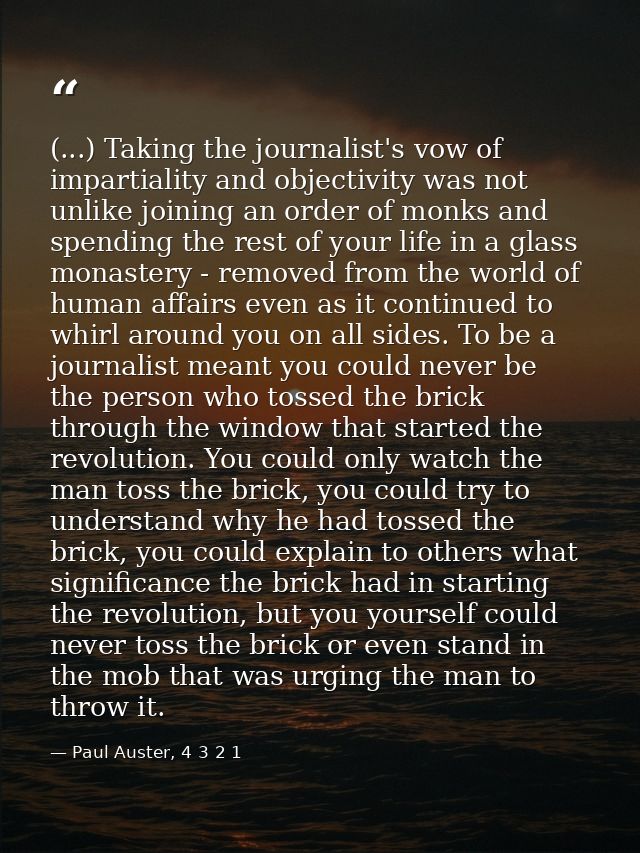 (...) Taking the journalist's vow of impartiality and objectivity was not unlike joining an order of monks and spending  — Paul Auster, 4 3 2 1