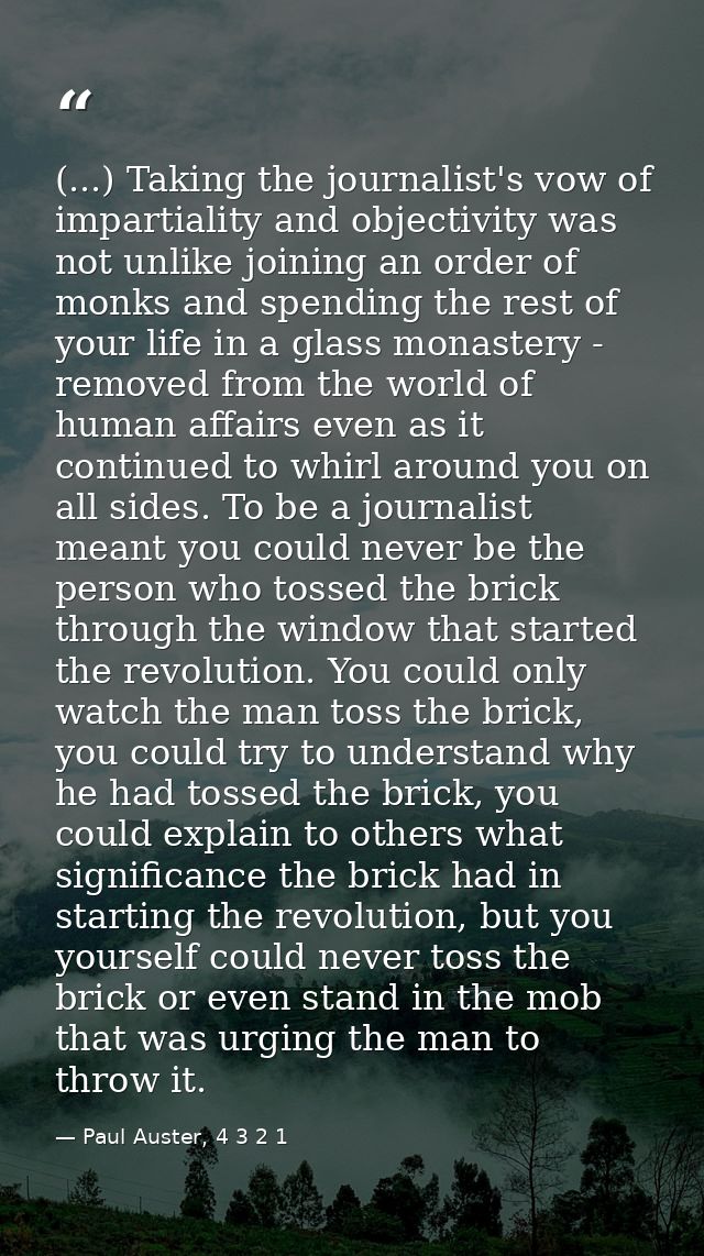 (...) Taking the journalist's vow of impartiality and objectivity was not unlike joining an order of monks and spending  — Paul Auster, 4 3 2 1