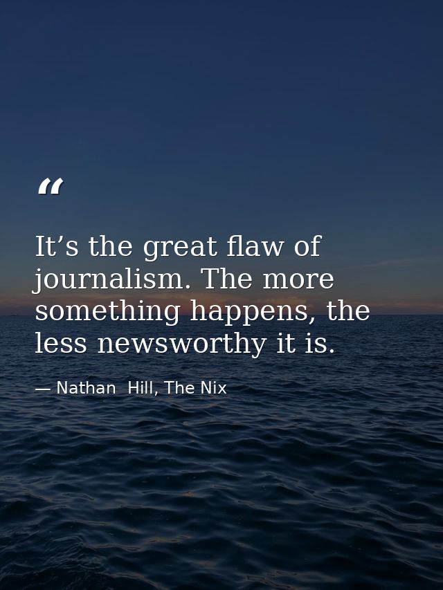 It’s the great flaw of journalism. The more something happens, the less newsworthy it is. — Nathan  Hill, The Nix