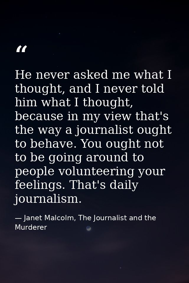 He never asked me what I thought, and I never told him what I thought, because in my view that's the way a journalist ou — Janet Malcolm, The Journalist and the Murderer