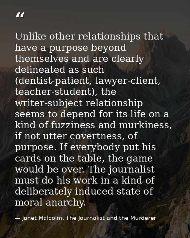 Unlike other relationships that have a purpose beyond themselves and are clearly delineated as such (dentist-patient, la — Janet Malcolm, The Journalist and the Murderer